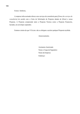 165

             Exmos. Senhores,


             A empresa infra-assinada oferece seus serviços de consultoria para [Nome dos serviços de
      consultoria] de acordo com a Carta de Solicitação de Proposta datada de [Data] e nossa
      Proposta. A Proposta compreende tanto a Proposta Técnica como a Proposta Financeira,
      lacradas, em envelopes separados.


             Estamos cientes de que V.Excias. não se obrigam a aceitar qualquer Proposta recebida.


                                                 Atenciosamente,




                                                 Assinatura Autorizada:
                                                 Nome e Cargo do Signatário:
                                                 Nome da Empresa:
                                                 Endereço:
 
