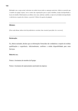 169

      [Iniciando com o cargo actual, relacionar em ordem inversa todos os empregos anteriores. Indicar as posições que
      o membro da equipa ocupou, com os nomes das organizações para as quais trabalhou, tarefas desempenhadas e
      locais de trabalho. Relativamente aos últimos cinco anos, informar, também, os tipos de actividades desempenhadas
      e referências a respeito dos clientes, se possível. Utilizar três quartos de página].




      Idiomas:


      [Para cada idioma, indicar nível de proficiência: excelente, bom, razoável, para falar, ler e escrever].




      Declaração:


      Eu, abaixo-assinado, declaro que as informações fornecidas são verdadeiras a respeito de minhas
      qualificações e experiência. Adicionalmente, confirmo a minha disponibilidade para estes
      Serviços.


      Data/Mês/Ano:


      Nome e Assinatura do membro da Equipa:


      Nome e Assinatura do representante autorizado da empresa:
 