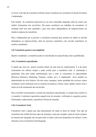 17

     os níveis. Este tipo de consultoria enfrenta menor resistência nos momentos de desenvolvimento
     e implantação.

     Este modelo de consultoria desenvolve-se em uma velocidade adequada, além de contar com
     melhor treinamento dos envolvidos. Há menor resistência aos trabalhos da consultoria. O
     resultado final tem mais qualidade e gera uma maior independência da empresa-cliente em
     relação à empresa de consultoria.

     Mas é fundamental que se procure a consultoria artesanal para assuntos de média ou elevada
     abrangência na empresa-cliente, além de procurar consultores com elevada experiência no
     assunto considerado.

     1.8. Consultoria quanto à sua amplitude

     Quanto à amplitude, a consultoria pode ser classificada em especializada, total ou globalizada.

     1.8.1. Consultoria especializada

     É aquela que atua em poucos assuntos dentro de uma área de conhecimento. É a de maior
     crescimento nos últimos tempos e pode evoluir para a consultoria total. A contratação é
     geralmente feita pela média administração, que é onde se concentram as especialidades
     (Recursos Humanos, Marketing, Finanças, vendas, etc.). A implantação           dá-se também na
     administração do nível inferior. Ela tem como vantagens: maior qualidade dos serviços; menor
     resistência; maior interacção com os sistemas da empresa e cliente; maior rapidez; menor custo e
     maior nível de treinamento dos envolvidos.

     Deve-se definir correctamente o assunto da consultoria especializada, e é sempre bom conferir se
     o consultor é realmente especialista naquela área de actuação, verificando os seguintes pontos:
     Sustentação; conhecimento; experiência; Postura de actuação.

     1.8.2. Consultoria Total

     Consultoria total é aquela que atua praticamente em todas as áreas do cliente. Este tipo de
     consultoria tem sofrido diversos tipos de restrições, como por exemplo, tratar de vários assuntos
     de maneira não integrada, dar tiro para todos os lados e provocar desperdício de esforços. Como
     alternativa, há a Consultoria Total Integrada.
 