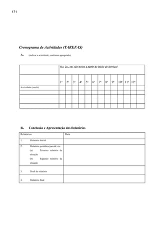 171




      Cronograma de Actividades (TAREFAS)
      A.      (indicar a actividade, conforme apropriado)



                                                [1o. 2o., etc. são meses a partir do início do Serviço]




                                                1o    2o    3o    4o    5o    6o     7o    8o    9o       10o 11o 12o
      Actividade (tarefa)




      B.      Conclusão e Apresentação dos Relatórios
      Relatórios                                     Data

      1.        Relatório Inicial

      2.        Relatório periódico/parcial, etc.
               (a)          Primeiro relatório da
               situação
               (b)          Segundo relatório da
               situação


      3.        Draft de relatório


      4.        Relatório final
 
