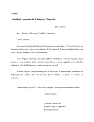 Anexo 2

. Modelo de Apresentação de Proposta Financeira


                                                            [Local, Data]


       Ao:      [Nome e Endereço da Entidade Contratante]


       Exmos. Senhores,


       A empresa infra-assinada, oferece os Serviços de consultoria para [Título dos Serviços de
Consultoria] de acordo com os termos da Carta de Solicitação de Proposta datada de [Data] e da
nossa Proposta (Propostas Técnica e Financeira).


       Nossa Proposta financeira, em anexo, perfaz o montante de [valor em algarismo e por
extenso].    Esse montante inclui impostos locais (IVA), os quais, segundo nossos cálculos,
totalizam o valor de [Montante (s) em algarismo e por extenso].


       A nossa Proposta Financeira obriga-nos e está sujeita às modificações resultantes das
negociações do Contrato, até o fim do prazo de sua validade, i.e., [prazo de validade da
proposta].




       Estamos cientes de que V. Excias não se obrigam a aceitar qualquer Proposta recebida.


                                            Atenciosamente,




                                            Assinatura Autorizada:
                                            Nome e Cargo do Signatário:
                                            Nome da Empresa:
 