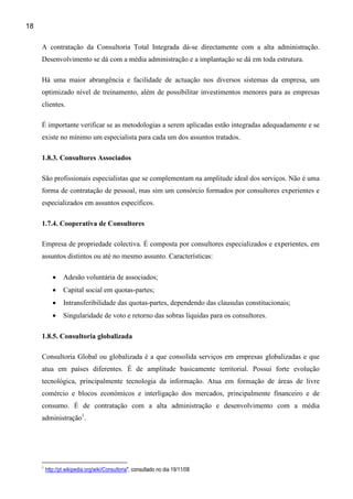 18

     A contratação da Consultoria Total Integrada dá-se directamente com a alta administração.
     Desenvolvimento se dá com a média administração e a implantação se dá em toda estrutura.

     Há uma maior abrangência e facilidade de actuação nos diversos sistemas da empresa, um
     optimizado nível de treinamento, além de possibilitar investimentos menores para as empresas
     clientes.

     É importante verificar se as metodologias a serem aplicadas estão integradas adequadamente e se
     existe no mínimo um especialista para cada um dos assuntos tratados.

     1.8.3. Consultores Associados

     São profissionais especialistas que se complementam na amplitude ideal dos serviços. Não é uma
     forma de contratação de pessoal, mas sim um consórcio formados por consultores experientes e
     especializados em assuntos específicos.

     1.7.4. Cooperativa de Consultores

     Empresa de propriedade colectiva. É composta por consultores especializados e experientes, em
     assuntos distintos ou até no mesmo assunto. Características:

            •    Adesão voluntária de associados;
            •    Capital social em quotas-partes;
            •    Intransferibilidade das quotas-partes, dependendo das clausulas constitucionais;
            •    Singularidade de voto e retorno das sobras líquidas para os consultores.

     1.8.5. Consultoria globalizada

     Consultoria Global ou globalizada é a que consolida serviços em empresas globalizadas e que
     atua em países diferentes. É de amplitude basicamente territorial. Possui forte evolução
     tecnológica, principalmente tecnologia da informação. Atua em formação de áreas de livre
     comércio e blocos económicos e interligação dos mercados, principalmente financeiro e de
     consumo. É de contratação com a alta administração e desenvolvimento com a média
     administração1.




     1
         http://pt.wikipedia.org/wiki/Consultoria", consultado no dia 19/11/08
 
