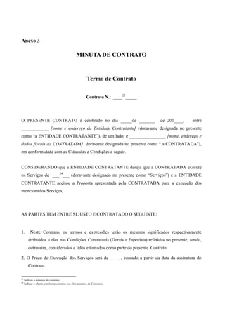 Anexo 3

                                             MINUTA DE CONTRATO


                                                     Termo de Contrato

                                                    Contrato N.: ____23_____




O PRESENTE CONTRATO é celebrado no dia _____de _______                         de 200____,       entre
____________ [nome e endereço da Entidade Contratante] (doravante designada no presente
como “a ENTIDADE CONTRATANTE”), de um lado, e ________________ [nome, endereço e
dados fiscais da CONTRATADA] doravante designada no presente como “ a CONTRATADA”),
em conformidade com as Cláusulas e Condições a seguir.


CONSIDERANDO que a ENTIDADE CONTRATANTE deseja que a CONTRATADA execute
os Serviços de ___24___ (doravante designado no presente como “Serviços”) e a ENTIDADE
CONTRATANTE aceitou a Proposta apresentada pela CONTRATADA para a execução dos
mencionados Serviços,




AS PARTES TEM ENTRE SI JUSTO E CONTRATADO O SEGUINTE:


1.       Neste Contrato, os termos e expressões terão os mesmos significados respectivamente
        atribuídos a eles nas Condições Contratuais (Gerais e Especiais) referidas no presente, sendo,
        outrossim, considerados e lidos e tomados como parte do presente Contrato.

2. O Prazo de Execução dos Serviços será de ____ , contado a partir da data da assinatura do
        Contrato.

23
     Indicar o número do contrato.
24
     Indicar o objeto conforme constou nos Documentos de Concurso.
 