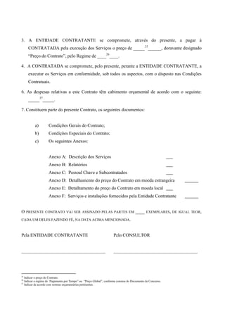 3. A ENTIDADE CONTRATANTE se compromete, através do presente, a pagar à
     CONTRATADA pela execução dos Serviços o preço de _____25______, doravante designado
     “Preço do Contrato”, pelo Regime de ____26____.

4. A CONTRATADA se compromete, pelo presente, perante a ENTIDADE CONTRATANTE, a
     executar os Serviços em conformidade, sob todos os aspectos, com o disposto nas Condições
     Contratuais.

6. As despesas relativas a este Contrato têm cabimento orçamental de acordo com o seguinte:
     _____27_____.

7. Constituem parte do presente Contrato, os seguintes documentos:


          a)        Condições Gerais do Contrato;
          b)        Condições Especiais do Contrato;
          c)        Os seguintes Anexos:


                    Anexo A: Descrição dos Serviços
                    Anexo B: Relatórios
                    Anexo C: Pessoal Chave e Subcontratados
                    Anexo D: Detalhamento do preço do Contrato em moeda estrangeira
                    Anexo E: Detalhamento do preço do Contrato em moeda local
                    Anexo F: Serviços e instalações fornecidos pela Entidade Contratante


O    PRESENTE CONTRATO VAI SER ASSINADO PELAS PARTES EM                               ____    EXEMPLARES, DE IGUAL TEOR,

CADA UM DELES FAZENDO FÉ, NA DATA ACIMA MENCIONADA.



Pela ENTIDADE CONTRATANTE                                             Pelo CONSULTOR


_____________________________________                                 _____________________________________




25
   Indicar o preço do Contrato.
26
   Indicar o regime de `Pagamento por Tempo” ou “Preço Global”, conforme constou do Documento de Concurso.
27
   Indicar de acordo com normas orçamentárias pertinentes.
 
