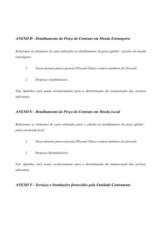 ANEXO D - Detalhamento do Preço do Contrato em Moeda Estrangeira


Relacionar os elementos de custo utilizados no detalhamento do preço global – porção em moeda
estrangeira:


       1.      Taxas mensais para o pessoal (Pessoal Chave e outros membros do Pessoal).


       2.      Despesas reembolsáveis.


Este Apêndice será usado exclusivamente para a determinação da remuneração dos serviços
adicionais.



ANEXO E - Detalhamento do Preço do Contrato em Moeda Local


Relacionar os elementos de custo utilizados para o cálculo no detalhamento do preço global –
parte em moeda local.


       1.      Taxas mensais para o pessoal (Pessoal Chave e outros membros do pessoal).


       2.      Despesas Reembolsáveis.


Este Apêndice será usado exclusivamente para a determinação da remuneração dos serviços
adicionais.



ANEXO F - Serviços e Instalações fornecidos pela Entidade Contratante
 