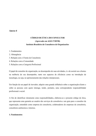 Anexo 4


                              CÓDIGO DE ÉTICA DO CONSULTOR
                                   (Aprovado em AGO 17/05/90)
                         Instituto Brasileiro de Consultores de Organizacões


1. Fundamentos
2. Abrangência
3. Relação com o Cliente de Consultoria
4. Relações com a Comunidade
5. Relações com a Categoria Profissional


O papel do consultor de organização, no desempenho de suas atividades, é o de assistir aos clientes
na melhoria do seu desempenho, tanto nos aspectos de eficiência como na introdução de
tecnologia, ou seja, no aprimoramento das relações interpessoais.


Em função de seu papel de inovador, adquire uma grande influência sobre a organização-cliente e
sobre as pessoas com quem interage, tendo, portanto, uma correspondente responsabilidade
profissional e social.


A fim de identificar claramente estas responsabilidades, elaborou-se o presente código de ética,
que representa uma garantia ao usuário dos serviços de consultoria e um guia para o consultor da
organização, entendido como empresa de consultoria, colaboradores de empresas de consultoria,
consultores autônomos e internos.


1. Fundamentos
 