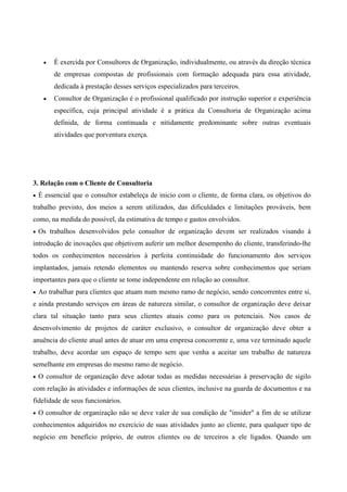 •   É exercida por Consultores de Organização, individualmente, ou através da direção técnica
         de empresas compostas de profissionais com formação adequada para essa atividade,
         dedicada à prestação desses serviços especializados para terceiros.
     •   Consultor de Organização é o profissional qualificado por instrução superior e experiência
         específica, cuja principal atividade é a prática da Consultoria de Organização acima
         definida, de forma continuada e nitidamente predominante sobre outras eventuais
         atividades que porventura exerça.




3. Relação com o Cliente de Consultoria
•   É essencial que o consultor estabeleça de inicio com o cliente, de forma clara, os objetivos do
trabalho previsto, dos meios a serem utilizados, das dificuldades e limitações prováveis, bem
como, na medida do possível, da estimativa de tempo e gastos envolvidos.
•   Os trabalhos desenvolvidos pelo consultor de organização devem ser realizados visando à
introdução de inovações que objetivem auferir um melhor desempenho do cliente, transferindo-lhe
todos os conhecimentos necessários à perfeita continuidade do funcionamento dos serviços
implantados, jamais retendo elementos ou mantendo reserva sobre conhecimentos que seriam
importantes para que o cliente se tome independente em relação ao consultor.
•   Ao trabalhar para clientes que atuam num mesmo ramo de negócio, sendo concorrentes entre si,
e ainda prestando serviços em áreas de natureza similar, o consultor de organização deve deixar
clara tal situação tanto para seus clientes atuais como para os potenciais. Nos casos de
desenvolvimento de projetos de caráter exclusivo, o consultor de organização deve obter a
anuência do cliente atual antes de atuar em uma empresa concorrente e, uma vez terminado aquele
trabalho, deve acordar um espaço de tempo sem que venha a aceitar um trabalho de natureza
semelhante em empresas do mesmo ramo de negócio.
•   O consultor de organização deve adotar todas as medidas necessárias à preservação de sigilo
com relação às atividades e informações de seus clientes, inclusive na guarda de documentos e na
fidelidade de seus funcionários.
•   O consultor de organização não se deve valer de sua condição de "insider" a fim de se utilizar
conhecimentos adquiridos no exercício de suas atividades junto ao cliente, para qualquer tipo de
negócio em benefício próprio, de outros clientes ou de terceiros a ele ligados. Quando um
 
