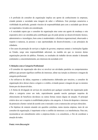 •   A profissão do consultor de organização implica um aporte de conhecimento às empresas,
criando perante a sociedade uma imagem de saber e influência. Este prestígio caracteriza a
visibilidade da profissão, gerando vínculos de responsabilidade para com a sociedade que devem
ser respeitados e levados em consideração.
•   A sociedade espera que o consultor de organização atue como um agente de mudança e esta
expectativa deve ser atendida pela contribuição que ele pode prestar ao desenvolvimento técnico,
administrativo e tecnológico, bem como à modernidade e eficiência organizacional, observando o
respeito à natureza, às pessoas e suas oportunidades de desenvolvimento, e aos princípios da
cidadania.
•   Em casos de prestação de serviços a órgãos do governo, empresas estatais e instituições ligadas
ao Estado, surge uma responsabilidade adicional, na medida em que os recursos destas
organizações provêm do público. Portanto, os resultados do trabalho devem atender à demanda
contratante e, concomitantemente, aos interesses da sociedade civil.


5. Relações com a Categoria Profissional
•   O consultor de organização não deve se envolver em atividades paralelas ou comportamentos
públicos que possam significar conflitos de interesses, afetar sua isenção ou distorcer a imagem da
categoria profissional.
•   Ao utilizar-se de idéias, esquemas e conhecimentos elaborados por terceiros, o consultor de
organização deve deixar claros a origem e o crédito, evitando passar a imagem de que os mesmos
foram por ele desenvolvidos.
•   A forma de divulgação de serviços de consultoria por qualquer consultor de organização pode
afetar a categoria como um todo, especialmente quando suscita quaisquer suspeitas de
oferecimento de benefícios duvidosos ou outras formas menos dignas de atuação. O principal
critério deve ser o respeito à credibilidade própria e da categoria. A forma de despertar o interesse
de potenciais clientes variará de acordo com o mercado e com a natureza dos serviços oferecidos.
•   Na hipótese de estarem atuando em questões correlatas, numa mesma empresa, mais de um
consultor de organização, é importante evitar o conflito de interesses e as interferências. Para isto,
recomenda-se um entendimento entre a empresa-cliente e os consultores, a fim de coordenar a
atuação de todos.


Fonte: www.ibco.org.br
 