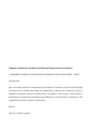 Código de Conduta dos Consultores da Federaçâo Panamericana de Consultores


A ASSEMBLÉIA GERAL DA FEDERAÇÃO PANAMERICANA DE CONSULTORES – FEPAC,


Considerando:


Que é necessário propiciar o desempenho das atividades de Consultoria no marco da integridade
e princípios éticos contidos num Código de Conduta para as empresas de Consultoria, no qual se
indiquem as principais normas de conduta frente à sociedade e a elas mesmas, a fim de lograr o
fortalecimento e promoção da Consultoria num ambiente de convivência justo e harmonioso, e Em
cumprimento da missão e objetivos institucionais,


Resolve:


Aprovar e expedir o seguinte
 