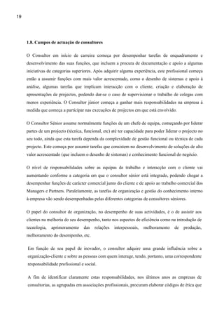 19




     1.8. Campos de actuação de consultores

     O Consultor em início de carreira começa por desempenhar tarefas de enquadramento e
     desenvolvimento das suas funções, que incluem a procura de documentação e apoio a algumas
     iniciativas de categorias superiores. Após adquirir alguma experiência, este profissional começa
     então a assumir funções com mais valor acrescentado, como o desenho de sistemas e apoio à
     análise, algumas tarefas que implicam interacção com o cliente, criação e elaboração de
     apresentações de projectos, podendo dar-se o caso de supervisionar o trabalho de colegas com
     menos experiência. O Consultor júnior começa a ganhar mais responsabilidades na empresa à
     medida que começa a participar nas execuções de projectos em que está envolvido.

     O Consultor Sénior assume normalmente funções de um chefe de equipa, começando por liderar
     partes de um projecto (técnica, funcional, etc) até ter capacidade para poder liderar o projecto no
     seu todo, ainda que esta tarefa dependa da complexidade de gestão funcional ou técnica de cada
     projecto. Este começa por assumir tarefas que consistem no desenvolvimento de soluções de alto
     valor acrescentado (que incluem o desenho de sistemas) e conhecimento funcional do negócio.

     O nível de responsabilidades sobre as equipas de trabalho e interacção com o cliente vai
     aumentando conforme a categoria em que o consultor sénior está integrado, podendo chegar a
     desempenhar funções de carácter comercial junto do cliente e de apoio ao trabalho comercial dos
     Managers e Partners. Paralelamente, as tarefas de organização e gestão do conhecimento interno
     à empresa vão sendo desempenhadas pelas diferentes categorias de consultores séniores.

     O papel do consultor de organização, no desempenho de suas actividades, é o de assistir aos
     clientes na melhoria do seu desempenho, tanto nos aspectos de eficiência como na introdução de
     tecnologia,   aprimoramento     das   relações   interpessoais,   melhoramento     de   produção,
     melhoramento do desempenho, etc.

     Em função de seu papel de inovador, o consultor adquire uma grande influência sobre a
     organização-cliente e sobre as pessoas com quem interage, tendo, portanto, uma correspondente
     responsabilidade profissional e social.

     A fim de identificar claramente estas responsabilidades, nos últimos anos as empresas de
     consultorias, as agrupadas em associações profissionais, procuram elaborar códigos de ética que
 