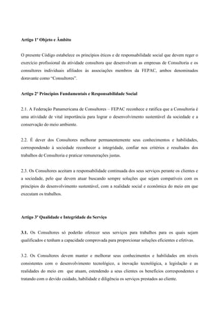 Artigo 1º Objeto e Âmbito


O presente Código estabelece os princípios éticos e de responsabilidade social que devem reger o
exercício profissional da atividade consultora que desenvolvam as empresas de Consultoria e os
consultores individuais afiliados às associações membros da FEPAC, ambos denominados
doravante como “Consultores”.


Artigo 2º Princípios Fundamentais e Responsabilidade Social


2.1. A Federação Panamericana de Consultores – FEPAC reconhece e ratifica que a Consultoria é
uma atividade de vital importância para lograr o desenvolvimento sustentável da sociedade e a
conservação do meio ambiente.


2.2. É dever dos Consultores melhorar permanentemente seus conhecimentos e habilidades,
correspondendo à sociedade reconhecer a integridade, confiar nos critérios e resultados dos
trabalhos de Consultoria e praticar remunerações justas.


2.3. Os Consultores aceitam a responsabilidade continuada dos seus serviços perante os clientes e
a sociedade, pelo que devem atuar buscando sempre soluções que sejam compatíveis com os
princípios do desenvolvimento sustentável, com a realidade social e econômica do meio em que
executam os trabalhos.




Artigo 3º Qualidade e Integridade do Serviço


3.1. Os Consultores só poderão oferecer seus serviços para trabalhos para os quais sejam
qualificados e tenham a capacidade comprovada para proporcionar soluções eficientes e efetivas.


3.2. Os Consultores devem manter e melhorar seus conhecimentos e habilidades em níveis
consistentes com o desenvolvimento tecnológico, a inovação tecnológica, a legislação e as
realidades do meio em que atuam, estendendo a seus clientes os benefícios correspondentes e
tratando com o devido cuidado, habilidade e diligência os serviços prestados ao cliente.
 