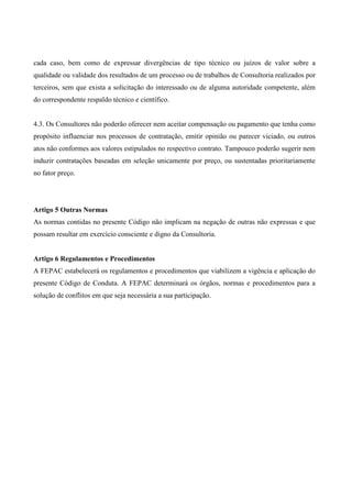 cada caso, bem como de expressar divergências de tipo técnico ou juízos de valor sobre a
qualidade ou validade dos resultados de um processo ou de trabalhos de Consultoria realizados por
terceiros, sem que exista a solicitação do interessado ou de alguma autoridade competente, além
do correspondente respaldo técnico e científico.


4.3. Os Consultores não poderão oferecer nem aceitar compensação ou pagamento que tenha como
propósito influenciar nos processos de contratação, emitir opinião ou parecer viciado, ou outros
atos não conformes aos valores estipulados no respectivo contrato. Tampouco poderão sugerir nem
induzir contratações baseadas em seleção unicamente por preço, ou sustentadas prioritariamente
no fator preço.




Artigo 5 Outras Normas
As normas contidas no presente Código não implicam na negação de outras não expressas e que
possam resultar em exercício consciente e digno da Consultoria.


Artigo 6 Regulamentos e Procedimentos
A FEPAC estabelecerá os regulamentos e procedimentos que viabilizem a vigência e aplicação do
presente Código de Conduta. A FEPAC determinará os órgãos, normas e procedimentos para a
solução de conflitos em que seja necessária a sua participação.
 