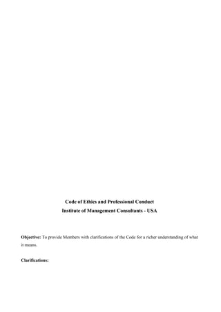 Code of Ethics and Professional Conduct
                      Institute of Management Consultants - USA




Objective: To provide Members with clarifications of the Code for a richer understanding of what
it means.


Clarifications:
 