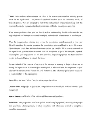 Client: Under ordinary circumstances, the client is the person who authorizes retaining you on
behalf of the organization. This person is sometimes referred to as the “economic buyer” or
“project sponsor.” You are obligated to protect the confidentiality of your relationship with this
person so long as the engagement and outcome remain within the expectations agreed on.


When a manager has retained you, but there is a clear understanding that his or her superior has
only designated the manager as his or her surrogate, then the client is the superior of the manager.


When the engagement or outcome goes beyond the expectations agreed upon, and in your view
this will result in a detrimental impact on the organization, you are obliged to report this to your
client manager. If this does not result in a correction and you consider this to be a serious threat to
the organization, you may either withdraw from the assignment or go to the manager’s superior,
assuming that your engagement has not been cancelled. If your engagement has been cancelled
you are no longer obligated to escalate the issue.


The exception is if the outcome of the course the manager is pursuing is illegal or is certain to
destroy the organization. In that case you are obligated to withdraw from the assignment. In your
letter of withdrawal state the reasons for your withdrawal. This letter may go to senior executives
or board members of the organization.


As used here, the term, “client,” also includes prospective clients.


Client’s team: The people in your client’s organization with whom you work to complete your
engagement.


You or Member: A Member of the Institute of Management Consultants.


Your team: The people who work with you on a consulting engagement, including other people
from your firm, alliance partners, or other consultants with whom you contract to complete a
consulting engagement.
 