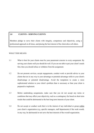 1.0         CLIENTS – SERVING CLIENTS


 Members pledge to serve their clients with integrity, competence and objectivity, using a
 professional approach at all times, and placing the best interest of the client above all others.



WHAT THIS MEANS


1.1        What is best for your clients must be your paramount concern in every assignment. By
           serving your clients well you should do well. If you are not able to put your client’s needs
           first, then you should refuse or withdraw from the assignment.


1.2        Do not promote services, accept engagements, conduct work or provide advice to your
           clients that are in any way to your advantage or potential advantage while to your client's
           disadvantage or potential disadvantage. Avoid the temptation to create a more
           sophisticated solution to your client’s problem than is necessary or than your client is
           prepared to implement.


1.3        Before undertaking assignments, make sure that you do not accept any terms or
           conditions that may affect your objectivity, such as a contingency fee based on short term
           results that could be detrimental to the best long term interests of your client.


1.4        Do not accept or conduct work that is in the interest of any individual or group within
           your client’s organization (e.g. specific managers, staff departments) if the work would,
           in any way, be detrimental or not serve the best interests of the overall organization.
 