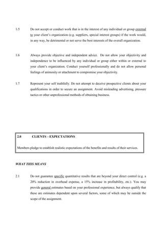 1.5        Do not accept or conduct work that is in the interest of any individual or group external
           to your client’s organization (e.g. suppliers, special interest groups) if the work would,
           in any way, be detrimental or not serve the best interests of the overall organization.



1.6        Always provide objective and independent advice. Do not allow your objectivity and
           independence to be influenced by any individual or group either within or external to
           your client’s organization. Conduct yourself professionally and do not allow personal
           feelings of animosity or attachment to compromise your objectivity.


1.7        Represent your self truthfully. Do not attempt to deceive prospective clients about your
           qualifications in order to secure an assignment. Avoid misleading advertising, pressure
           tactics or other unprofessional methods of obtaining business.




 2.0        CLIENTS – EXPECTATIONS


 Members pledge to establish realistic expectations of the benefits and results of their services.



WHAT THIS MEANS


2.1        Do not guarantee specific quantitative results that are beyond your direct control (e.g. a
           20% reduction in overhead expense, a 15% increase in profitability, etc.). You may
           provide general estimates based on your professional experience, but always qualify that
           these are estimates dependent upon several factors, some of which may be outside the
           scope of the assignment.
 