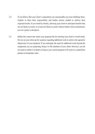 2.2   If you believe that your client’s expectations are unreasonable you must challenge them.
      Explain to them their responsibility and further actions needed to achieve their
      expected results. If you stand by silently, allowing your client to anticipate benefits that
      are not likely to result, or at least not likely to result without further client commitment,
      you are a party to deception.


2.3   Define the context into which your proposal fits for meeting your client’s overall needs.
      Do not set your client up for surprises regarding additional work to achieve the agreed-to
      objective(s) of your proposal. If you anticipate the need for additional work beyond the
      assignment you are proposing, bring it to the attention of your client. However, you do
      not need to outline it in detail so long as your current proposal will result in a stand-alone
      product of immediate value.
 