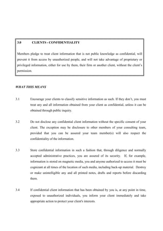 3.0        CLIENTS - CONFIDENTIALITY


 Members pledge to treat client information that is not public knowledge as confidential, will
 prevent it from access by unauthorized people, and will not take advantage of proprietary or
 privileged information, either for use by them, their firm or another client, without the client’s
 permission.



WHAT THIS MEANS


3.1        Encourage your clients to classify sensitive information as such. If they don’t, you must
           treat any and all information obtained from your client as confidential, unless it can be
           obtained through public inquiry.


3.2        Do not disclose any confidential client information without the specific consent of your
           client. The exception may be disclosure to other members of your consulting team,
           provided that you can be assured your team member(s) will also respect the
           confidentiality of the information.


3.3        Store confidential information in such a fashion that, through diligence and normally
           accepted administrative practices, you are assured of its security.      If, for example,
           information is stored on magnetic media, you and anyone authorized to access it must be
           cognizant at all times of the location of such media, including back-up material. Destroy
           or make unintelligible any and all printed notes, drafts and reports before discarding
           them.


3.4        If confidential client information that has been obtained by you is, at any point in time,
           exposed to unauthorized individuals, you inform your client immediately and take
           appropriate action to protect your client's interests.
 
