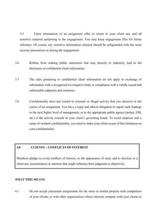 3.5        Upon termination of an assignment offer to return to your client any and all
      sensitive material pertaining to the engagement. You may keep engagement files for future
      reference. Of course, any sensitive information retained should be safeguarded with the same
      security precautions as during the engagement.


3.6          Refrain from making public statements that may directly or indirectly lead to the
             disclosure of confidential client information.


3.7          The rules pertaining to confidential client information do not apply to exchange of
             information with a recognized investigative body or compliance with a validly issued and
             enforceable subpoena and summons.


3.8          Confidentiality does not extend to criminal or illegal activity that you discover in the
             course of an assignment. You have a legal and ethical obligation to report such findings
             to the next higher level of management, or to the appropriate public agency (police, FBI,
             etc.) if the activity extends to your client’s governing board. To avoid surprises and a
             sense of violated confidentiality, you need to make your client aware of this limitation on
             your confidentiality.




 4.0          CLIENTS – CONFLICTS OF INTEREST


 Members pledge to avoid conflicts of interest, or the appearance of such, and to disclose to a
 client any circumstances or interests that might influence their judgment or objectivity.



WHAT THIS MEANS


4.1          Do not accept concurrent assignments for the same or similar projects with competitors
             of your clients, or with other organizations whose interests compete with your clients in
 