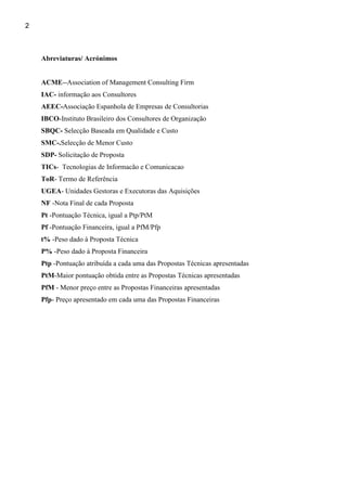 2



    Abreviaturas/ Acrónimos


    ACME--Association of Management Consulting Firm
    IAC- informação aos Consultores
    AEEC-Associação Espanhola de Empresas de Consultorias
    IBCO-Instituto Brasileiro dos Consultores de Organização
    SBQC- Selecção Baseada em Qualidade e Custo
    SMC-.Selecção de Menor Custo
    SDP- Solicitação de Proposta
    TICs- Tecnologias de Informacão e Comunicacao
    ToR- Termo de Referência
    UGEA- Unidades Gestoras e Executoras das Aquisições
    NF -Nota Final de cada Proposta
    Pt -Pontuação Técnica, igual a Ptp/PtM
    Pf -Pontuação Financeira, igual a PfM/Pfp
    t% -Peso dado à Proposta Técnica
    P% -Peso dado à Proposta Financeira
    Ptp -Pontuação atribuída a cada uma das Propostas Técnicas apresentadas
    PtM-Maior pontuação obtida entre as Propostas Técnicas apresentadas
    PfM - Menor preço entre as Propostas Financeiras apresentadas
    Pfp- Preço apresentado em cada uma das Propostas Financeiras
 