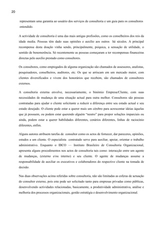 20

     representam uma garantia ao usuário dos serviços de consultoria e um guia para os consultores
     entendido.

     A actividade de consultoria é uma das mais antigas profissões, como os conselheiros dos reis da
     idade media. Pessoas têm dado suas opiniões e auxílio aos outros há séculos. A principal
     recompensa desta doação vinha sendo, principalmente, psíquica, a sensação de utilidade, o
     sentido de benemerência. Só recentemente as pessoas começaram a ter recompensas financeiras
     directas pelo auxílio prestado como consultores.

     Os consultores, como empregados de alguma organização são chamados de assessores, analistas,
     pesquisadores, conselheiros, auditores, etc. Os que se arriscam em um mercado maior, com
     clientes diversificados e vivem dos honorários que recebem, são chamados de consultores
     externos.

     A consultoria externa envolve, necessariamente, o binómio Empresa/Cliente, com suas
     necessidades de mudança de uma situação actual para outra melhor. Consultores são pessoas
     contratadas para ajudar o cliente solicitante a reduzir a diferença entre seu estado actual e seu
     estado desejado. O cliente pode estar a querer mais um cérebro para acrescentar ideias àquelas
     que já possuem, ou podem estar querendo alguém “neutro” para propor soluções imparciais ou
     ainda, podem estar a querer habilidades diferentes, cenários diferentes, linhas de raciocínio
     diferentes, enfim.

     Alguns autores atribuem tarefas de consultor como os actos de fornecer, dar pareceres, opiniões,
     estudos a um cliente. O especialista contratado serve para auxiliar, apoiar, orientar o trabalho
     administrativo. Enquanto o IBCO — Instituto Brasileiro de Consultoria Organizacional,
     apresenta alguns procedimentos nos actos de consultoria tais como: interacção entre um agente
     de mudanças, (externo e/ou interno) e seu cliente. O agente de mudanças assume a
     responsabilidade de auxiliar os executivos e colaboradores do respectivo cliente na tomada de
     decisão.

     Nas duas observações acima referidas sobre consultoria, não são limitadas as esferas de actuação
     do consultor externo, pois este pode ser solicitado tanto para empresas privadas como públicas,
     desenvolvendo actividades relacionadas, basicamente, a produtividade administrativa, análise e
     melhoria dos processos organizacionais, gestão estratégia e desenvolvimento organizacional.
 