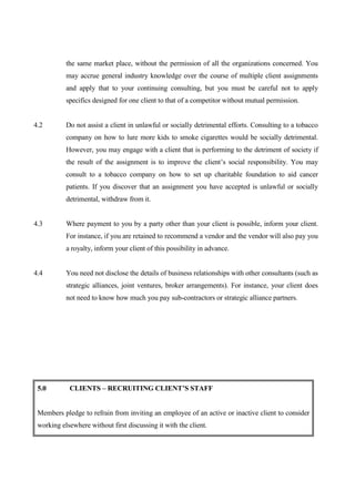 the same market place, without the permission of all the organizations concerned. You
           may accrue general industry knowledge over the course of multiple client assignments
           and apply that to your continuing consulting, but you must be careful not to apply
           specifics designed for one client to that of a competitor without mutual permission.


4.2        Do not assist a client in unlawful or socially detrimental efforts. Consulting to a tobacco
           company on how to lure more kids to smoke cigarettes would be socially detrimental.
           However, you may engage with a client that is performing to the detriment of society if
           the result of the assignment is to improve the client’s social responsibility. You may
           consult to a tobacco company on how to set up charitable foundation to aid cancer
           patients. If you discover that an assignment you have accepted is unlawful or socially
           detrimental, withdraw from it.


4.3        Where payment to you by a party other than your client is possible, inform your client.
           For instance, if you are retained to recommend a vendor and the vendor will also pay you
           a royalty, inform your client of this possibility in advance.


4.4        You need not disclose the details of business relationships with other consultants (such as
           strategic alliances, joint ventures, broker arrangements). For instance, your client does
           not need to know how much you pay sub-contractors or strategic alliance partners.




 5.0        CLIENTS – RECRUITING CLIENT’S STAFF


 Members pledge to refrain from inviting an employee of an active or inactive client to consider
 working elsewhere without first discussing it with the client.
 