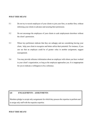 WHAT THIS MEANS


5.1        Do not try to recruit employees of your clients to join your firm, or another firm, without
           informing your clients in advance and securing their permission.


5.2        Do not encourage the employees of your clients to seek employment elsewhere without
           the client’s permission.


5.3        Where key performers indicate that they are unhappy and are considering leaving your
           client, help your client to recognize and better utilize their potential. For instance, if you
           can see that an employee could be of greater value in another assignment, suggest
           reassignment.


5.4        You may provide reference information about an employee with whom you have worked
           in your client’s organization, so long as the employee approaches you. It is inappropriate
           for you to indicate a willingness to be a reference.




 6.0         ENGAGEMENTS – ASSIGNMENTS


 Members pledge to accept only assignments for which they possess the expertise to perform and
 to assign only staff with the requisite expertise.



WHAT THIS MEANS
 