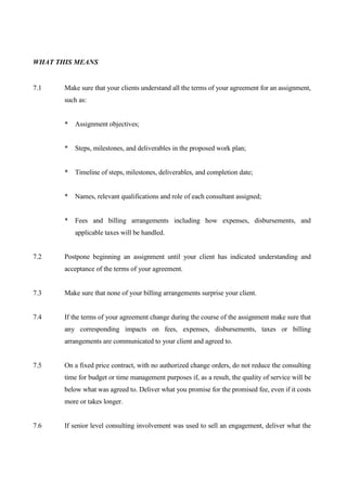 WHAT THIS MEANS


7.1    Make sure that your clients understand all the terms of your agreement for an assignment,
       such as:


       * Assignment objectives;


       * Steps, milestones, and deliverables in the proposed work plan;


       * Timeline of steps, milestones, deliverables, and completion date;


       * Names, relevant qualifications and role of each consultant assigned;


       * Fees and billing arrangements including how expenses, disbursements, and
          applicable taxes will be handled.


7.2    Postpone beginning an assignment until your client has indicated understanding and
       acceptance of the terms of your agreement.


7.3    Make sure that none of your billing arrangements surprise your client.


7.4    If the terms of your agreement change during the course of the assignment make sure that
       any corresponding impacts on fees, expenses, disbursements, taxes or billing
       arrangements are communicated to your client and agreed to.


7.5    On a fixed price contract, with no authorized change orders, do not reduce the consulting
       time for budget or time management purposes if, as a result, the quality of service will be
       below what was agreed to. Deliver what you promise for the promised fee, even if it costs
       more or takes longer.


7.6    If senior level consulting involvement was used to sell an engagement, deliver what the
 