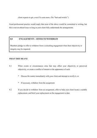 client expects to get, even if it costs more. (No “bait and switch.”)


Good professional practice would imply that most of the above would be committed to writing, but
this is not an ethical issue so long as your client fully understands the arrangements.




 8.0         ENGAGEMENTS – OFFER TO WITHDRAW


 Members pledge to offer to withdraw from a consulting engagement when their objectivity or
 integrity may be impaired.



WHAT THIS MEANS


8.1        When events or circumstances arise that may affect your objectivity or perceived
           objectivity, or create a conflict of interest or the appearance of such:


           * Discuss the matter immediately with your client and attempt to rectify it, or


           * If necessary, withdraw from the assignment.


8.2        If you decide to withdraw from an assignment, offer to help your client locate a suitable
           replacement, and brief your replacement on the engagement to date.
 