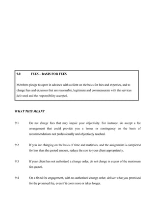 9.0        FEES – BASIS FOR FEES


 Members pledge to agree in advance with a client on the basis for fees and expenses, and to
 charge fees and expenses that are reasonable, legitimate and commensurate with the services
 delivered and the responsibility accepted.



WHAT THIS MEANS


9.1        Do not charge fees that may impair your objectivity. For instance, do accept a fee
           arrangement that could provide you a bonus or contingency on the basis of
           recommendations not professionally and objectively reached.


9.2        If you are charging on the basis of time and materials, and the assignment is completed
           for less than the quoted amount, reduce the cost to your client appropriately.


9.3        If your client has not authorized a change order, do not charge in excess of the maximum
           fee quoted.


9.4        On a fixed fee engagement, with no authorized change order, deliver what you promised
           for the promised fee, even if it costs more or takes longer.
 