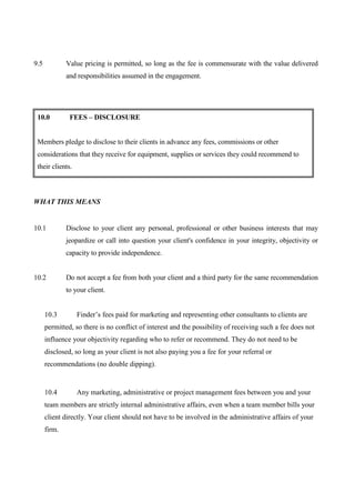 9.5           Value pricing is permitted, so long as the fee is commensurate with the value delivered
              and responsibilities assumed in the engagement.




 10.0          FEES – DISCLOSURE


 Members pledge to disclose to their clients in advance any fees, commissions or other
 considerations that they receive for equipment, supplies or services they could recommend to
 their clients.



WHAT THIS MEANS


10.1          Disclose to your client any personal, professional or other business interests that may
              jeopardize or call into question your client's confidence in your integrity, objectivity or
              capacity to provide independence.


10.2          Do not accept a fee from both your client and a third party for the same recommendation
              to your client.


      10.3        Finder’s fees paid for marketing and representing other consultants to clients are
      permitted, so there is no conflict of interest and the possibility of receiving such a fee does not
      influence your objectivity regarding who to refer or recommend. They do not need to be
      disclosed, so long as your client is not also paying you a fee for your referral or
      recommendations (no double dipping).


      10.4        Any marketing, administrative or project management fees between you and your
      team members are strictly internal administrative affairs, even when a team member bills your
      client directly. Your client should not have to be involved in the administrative affairs of your
      firm.
 