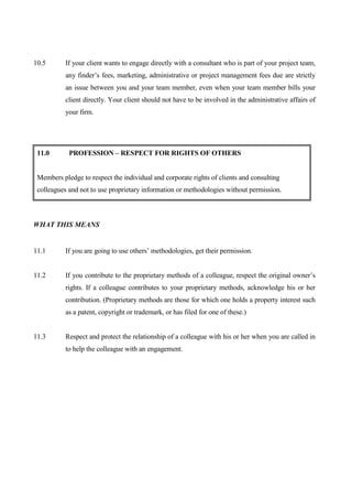 10.5       If your client wants to engage directly with a consultant who is part of your project team,
           any finder’s fees, marketing, administrative or project management fees due are strictly
           an issue between you and your team member, even when your team member bills your
           client directly. Your client should not have to be involved in the administrative affairs of
           your firm.




 11.0       PROFESSION – RESPECT FOR RIGHTS OF OTHERS


 Members pledge to respect the individual and corporate rights of clients and consulting
 colleagues and not to use proprietary information or methodologies without permission.



WHAT THIS MEANS


11.1       If you are going to use others’ methodologies, get their permission.


11.2       If you contribute to the proprietary methods of a colleague, respect the original owner’s
           rights. If a colleague contributes to your proprietary methods, acknowledge his or her
           contribution. (Proprietary methods are those for which one holds a property interest such
           as a patent, copyright or trademark, or has filed for one of these.)


11.3       Respect and protect the relationship of a colleague with his or her when you are called in
           to help the colleague with an engagement.
 