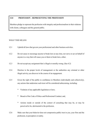 12.0       PROFESSION – REPRESENTING THE PROFESSION


 Members pledge to represent the profession with integrity and professionalism in their relations
 with clients, colleagues and the general public.




WHAT THIS MEANS


12.1       Uphold all laws that govern your professional and other business activities.


12.2       Do not cause or encourage anyone to break laws at any time, nor serve or act on behalf of
           anyone in a way that will cause you or them to break laws, either.


12.3       Do not accept any assignment that is illegal or morally wrong. (See 4.2)


12.4       Disclose to the proper levels of management or the authorities any criminal or other
           illegal activity you discover in the course of an engagement.


12.5       Given the right of the public to confidence in Members (individually and collectively),
           any actions that undermine such trust will be considered unbecoming, including:


           * Violation of any applicable legislation or laws;


           * Breach of the Code of Ethics and Professional Conduct; and,


           * Actions inside or outside of the context of consulting that may be, or may be
               perceived to be, detrimental to the profession.


12.6       Make sure that your behavior does not compromise public trust in you, your firm and the
           profession, in perception or reality.
 