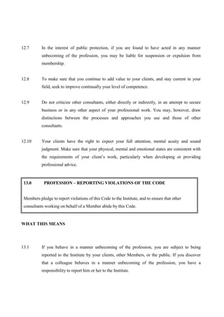 12.7       In the interest of public protection, if you are found to have acted in any manner
           unbecoming of the profession, you may be liable for suspension or expulsion from
           membership.


12.8       To make sure that you continue to add value to your clients, and stay current in your
           field, seek to improve continually your level of competence.


12.9       Do not criticize other consultants, either directly or indirectly, in an attempt to secure
           business or in any other aspect of your professional work. You may, however, draw
           distinctions between the processes and approaches you use and those of other
           consultants.


12.10      Your clients have the right to expect your full attention, mental acuity and sound
           judgment. Make sure that your physical, mental and emotional states are consistent with
           the requirements of your client’s work, particularly when developing or providing
           professional advice.



 13.0       PROFESSION – REPORTING VIOLATIONS OF THE CODE


 Members pledge to report violations of this Code to the Institute, and to ensure that other
 consultants working on behalf of a Member abide by this Code.


WHAT THIS MEANS




13.1       If you behave in a manner unbecoming of the profession, you are subject to being
           reported to the Institute by your clients, other Members, or the public. If you discover
           that a colleague behaves in a manner unbecoming of the profession, you have a
           responsibility to report him or her to the Institute.
 