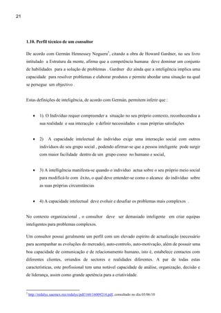 21




     1.10. Perfil técnico de um consultor

     De acordo com Germán Hennessey Noguera2, citando a obra de Howard Gardner, no seu livro
     intitulado a Estrutura da mente, afirma que a competência humana deve dominar um conjunto
     de habilidades para a solução de problemas . Gardner diz ainda que a inteligência implica uma
     capacidade para resolver problemas e elaborar produtos e permite abordar uma situação na qual
     se persegue um objectivo .


     Estas definições de inteligência, de acordo com Germán, permitem inferir que :


           •    1). O Indivíduo requer compreender a situação no seu próprio contexto, reconhecendoa a
                sua realidade e sua interacção e definir necessidades e suas próprias satisfações


           •    2)   A capacidade intelectual do indivíduo exige uma interacção social com outros
                indivíduos do seu grupo social , podendo afirmar-se que a pessoa inteligente pode surgir
                com maior facilidade dentro de um grupo coeso no humano e social,


           •    3) A intelligência manifesta-se quando o individuo actua sobre o seu próprio meio social
                para modificá-lo com êxito, o qual deve entender-se como o alcance do indivíduo sobre
                as suas próprias circunstâncias


           •    4) A capacidade intelectual deve evoluir e desafiar os problemas mais complexos .


     No contexto organizacional , o consultor deve ser demasiado inteligente em criar equipas
     inteligentes para problemas complexos.

     Um consultor possui geralmente um perfil com um elevado espírito de actualização (necessário
     para acompanhar as evoluções do mercado), auto-controlo, auto-motivação, além de possuir uma
     boa capacidade de comunicação e de relacionamento humano, isto é, estabelece contactos com
     diferentes clientes, oriundos de sectores e realidades diferentes. A par de todas estas
     características, este profissional tem uma notável capacidade de análise, organização, decisão e
     de liderança, assim como grande apetência para a criatividade.


     2
         http://redalyc.uaemex.mx/redalyc/pdf/160/16009214.pdf, consultado no dia 03/06/10
 