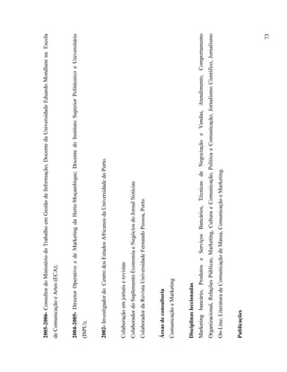2005-2006- Consultor do Ministério do Trabalho em Gestão de Informação; Docente da Universidade Eduardo Mondlane na Escola
de Comunicação e Artes (ECA);


2004-2005- Director Operativo e de Marketing da Hertz-Moçambique; Docente do Instituto Superior Politécnico e Universitário
(ISPU);


2002- Investigador do Centro dos Estudos Africanos da Universidade do Porto.


Colaboração em jornais e revistas
Colaborador do Suplemento Economia e Negócios do Jornal Notícias
Colaborador da Revista Universidade Fernando Pessoa, Porto


Áreas de consultoria
Comunicação e Marketing


Disciplinas leccionadas
Marketing bancário, Produtos e Serviços Bancários, Técnicas de Negociação e Vendas, Atendimento, Comportamento
Organizacional, Relações Públicas, Marketing, Cultura e Comunicação, Politica e Comunicação, Jornalismo Cientifico, Jornalismo
On-Line, Literatura de Comunicação de Massa, Comunicação e Marketing.


Publicações



                                                                                                                           73
 