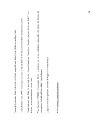 Tomas, Celestino Vaz, 2006, Visão Critica do Media Moçambicanos, Relatório do MISA Moçambique 2006;


Tomás, Celestino Vaz, 1999, Comunicação Didáctica, In Revista da UFP, nº4. Edições Universidade Fernando Pessoa, Porto.


Tomás Celestino Vaz, 2000, Da Negritude Para o Desenvolvimento da Consciência Filosófica Africana , In Revista da UFP, nº5,
Edições Universidade Fernando Pessoa, Porto.


Vaz, Celestino,11/05/2000, Comunicação Global      e Exclusão da África, conferência organizada pelo Centro de Estudos de
Antropologia Aplicada da Universidade Fernando Pessoa.


Artigos diversos no Suplemento Economia & Negócios do Jornal Notícias




E-mail: celestino.joanguete@gmail.com




                                                                                                                          74
 