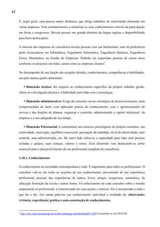 22

     É, regra geral, uma pessoa muito dinâmica, que dirige trabalhos de curta/média dimensão em
     várias empresas. Está constantemente a actualizar os seus conhecimentos através da participação
     em feiras e congressos. Deverá possuir um grande domínio da língua inglesa e disponibilidade
     para fazer deslocações.

     A maioria das empresas de consultoria recruta pessoas com um bacharelato, mas há preferência
     pelas licenciaturas em Informática, Engenharia Informática, Engenharia Química, Engenharia
     Física, Matemática ou Gestão de Empresas. Poderão ser requeridas pessoas de outras áreas
     conforme os projectos em mãos, assim como as empresas clientes3.

     No desempenho de sua função são exigidas atitudes, conhecimentos, competências e habilidades,
     em pelo menos quatro dimensões:

              Dimensão técnica: diz respeito ao conhecimento específico do próprio trabalho gerido,
     refere-se a divulgação técnica e a habilidade para lidar com a tecnologia;

              Dimensão administrativa: Exige do consultor novas estratégias de desenvolvimento, mais
     comprometidas de facto, com aplicação prática do conhecimento, com o aprimoramento do
     serviço e das funções de planear, organizar e controlar, administrando o capital intelectual da
     empresa e o uso adequado de seu tempo;

              Dimensão Psicossocial: é concernente aos recursos psicológicos do próprio consultor, sua
     criatividade, motivação, equilíbrio emocional, percepção da realidade, nível de afectividade, auto
     controle, auto-administração, etc. De outro lado refere-se a capacidade para lidar com pessoas
     isoladas e grupos, suas crenças, valores e mitos. Essa dimensão vem destacando-se como
     essencial para o desenvolvimento de um profissional completo de consultoria.

     1.10.1. Conhecimentos

     O conhecimento na sociedade contemporânea é tudo. É importante para todos os profissionais. O
     consultor vale-se em todas as ocasiões de seu conhecimento, proveniente de sua experiência
     profissional, pessoal, das experiências de outros, livros, artigos, congressos, seminários, da
     educação formação da escola e outras fontes. O conhecimento de cada consultor sobre o mundo
     empresarial ou profissional é exteriorizado em suas acções e retórica. Ele é incorporado a tudo o
     que faz e diz. Em outras palavras seu conhecimento individual é resultado de: observação;
     vivência; experiência; prática e auto-construção de conhecimentos.


     3
         http://clix.expressoemprego.pt/scripts/indexpage.asp?headingID=3289 Consultado no dia 09/02/09
 