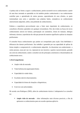 23

     A prática não se limita a seguir o conhecimento, porém reconstrói novos conhecimentos a partir
     de uma base ensinada ou aprendida ou ela também produz conhecimento e seu conhecimento
     contribui para o aprendizado de outras pessoas, especialmente de seus clientes, os quais
     testemunham seus actos e aprendem suas próprias lições, somando-as ao conhecimento
     anteriormente adquirido, enfim, uma pirâmide de conhecimentos..

     Embora a experiência provavelmente seja a fonte mais importante de conhecimento, os
     consultores eficientes aprendem em qualquer circunstância. Eles são ávidos na busca de novos
     conhecimentos através de leituras, participação em seminários, leitura de manuais, diálogos
     informais, técnicas, experiências da vida que possam de maneira significativa aplicar às situações
     profissionais.

     O consultor busca conhecimentos que podem ser extrapolados para acção. Esta habilidade o
     diferencia dos demais profissionais. Seu trabalho é garantido por sua capacidade de aplicar de
     forma simples e compreensível, o conhecimento adquirido. Ao disseminar seu conhecimento a
     outras pessoas, essas por sua vez, repassam-no aos terceiros e quartos sucessivamente, gerando
     um ciclo de conhecimento, sendo o consultor um dos principais construtores e disseminadores do
     conhecimento novo.

     1.10.2.Competências

            •   Ampla visão do mercado;

            •   Visão holística da organização/cliente;

            •   Capacidade de vender ideia;

            •   Excelente rede de relacionamento;

            •   Capacidade de leitura de situações e diagnósticos;

            •   Conviver com adversidades.

     De acordo com Rodrigues (2002), além do conhecimento técnico é indispensável ao consultor
     ter:

                   Ampla visão de mercado – obter informações mais diversas possíveis, a fim de
                   aprimorar os conhecimentos para em ocasião oportuna aplicá-lo.
 