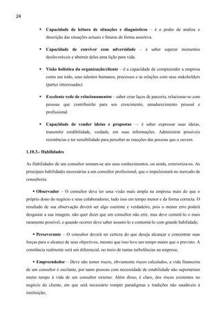 24

                    Capacidade de leitura de situações e diagnósticos – é o poder de análise e
                    descrição das situações actuais e futuras de forma assertiva.

                    Capacidade de conviver com adversidade – é saber superar momentos
                    desfavoráveis e abstrair deles uma lição para vida.

                    Visão holística da organização/cliente – é a capacidade de compreender a empresa
                    como um todo, seus talentos humanos, processos e as relações com seus stakeholders
                    (partes interessadas).

                    Excelente rede de relacionamentos – saber criar laços de parceria, relacionar-se com
                    pessoas que contribuirão para seu crescimento, amadurecimento pessoal e
                    profissional.

                    Capacidade de vender ideias e propostas — é saber expressar suas ideias,
                    transmitir credibilidade, verdade, em suas informações. Administrar possíveis
                    resistências e ter sensibilidade para perceber as reacções das pessoas que o ouvem.

     1.10.3.- Habilidades

     As Habilidades de um consultor somam-se aos seus conhecimentos, ou ainda, exterioriza-os. As
     principais habilidades necessárias a um consultor profissional, que o impulsionará no mercado de
     consultoria:

           Observador – O consultor deve ter uma visão mais ampla na empresa mais do que o
     próprio dono do negócio e seus colaboradores, tudo isso em tempo menor e da forma correcta. O
     resultado de sua observação deverá ser algo coerente e verdadeiro, pois o menor erro poderá
     desgastar a sua imagem, não quer dizer que um consultor não erre, mas deve cometê-lo o mais
     raramente possível, e quando ocorrer deve saber assumi-lo e contorná-lo com grande habilidade;

           Perseverante – O consultor deverá ter certeza do que deseja alcançar e concentrar suas
     forças para o alcance de seus objectivos, mesmo que isso leve um tempo maior que o previsto. A
     constância realmente será um diferencial, no meio de tantas turbulências na empresa;

           Empreendedor – Deve não temer riscos, obviamente riscos calculados, a vida financeira
     de um consultor é oscilante, por tanto pessoas com necessidade de estabilidade não suportariam
     muito tempo à vida de um consultor externo. Além disso, é claro, dos riscos existentes no
     negócio do cliente, em que será necessário romper paradigmas e tradições não saudáveis à
     instituição;
 