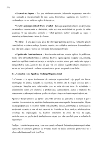 25

          Persuasivo e Seguro – Terá que habilmente encantar, influenciar as pessoas a sua volta
     para aceitação e implementação de suas ideias, transmitindo segurança aos executivos e
     colaboradores em um ambiente repleto de incertezas;

          Criativo com raciocínio abstracto e verbal – Terá que apresentar soluções aos problemas
     encontrados e quanto maior a criatividade, maior será sua possibilidade de geração de ideias
     assertivas. O seu raciocínio abstracto e verbal permitirá melhor exposição de ideias e
     mentalização das soluções e situações futuras;

          Sociável – É uma pessoa que gosta de estabelecer parcerias positivas, é altruísta, grande
     capacidade de se colocar no lugar do outro, entende a necessidade e sentimentos de seus clientes
     para lidar com grupos e exerce um forte papel de liderança sobre ele;

          Equilibrado Emocionalmente – Seu dia-a-dia será com pessoas repletas de problemas,
     muitas vezes apresentando todos os sintomas de stress e para suportar e superar isso, somente,
     através de equilíbrio emocional, ou seja, a inteligência emotiva, com a qual conduzirá a equipe à
     tranquilidade e razão. Além dos dias em que verá seus clientes exigindo soluções imediatas ou
     apenas por uma palavra de conforto, o consultor tem que ser um grande conselheiro;

     1.11. Consultor como Agente de Mudança Organizacional

     O Consultor é o agente fundamental de mudança organizacional, cujo papel visa buscar
     informações no cliente, mercado, na sociedade, no terreno, etc. E propor soluções para a
     organização. Soluções estas relacionadas com as mais diversas áreas de actividades e
     conhecimento como, por exemplo: a produtividade administrativa, análise e melhoria dos
     processos de gestão organizacionais, gestão estratégica e desenvolvimento organizacional, etc.

     Apesar de haver tentativas de definir um perfil universal do consultor, o essencial é que o
     consultor deve munir-se de requisitos fundamentais para o desempenho das suas tarefas. Alguns
     autores propõem que o consultor tenha conhecimentos, atitudes, competência e habilidades na
     sua área de consultoria, que ele seja capaz de ter domínio nas áreas técnicas, administrativas,
     sociologia das organizações, etc. Factores importantes do ponto de vista da acção,
     particularmente na produção de conhecimentos novos que vão contribuir para a melhoria da
     organização.

     Qualquer consultoria apresenta-se como uma maneira eficaz de fortalecimento das organizações,
     sejam elas de caracteres públicas ou privadas, micro ou médias empresas, promovendo-as e
     oferecendo-lhas uma série de benéficos.
 