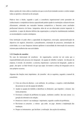 27

     ideias e pontos de vistas sobre as matérias em que se envolvem tentando escutar e avaliar sempre
     todas as opiniões e alternativas de actuação.


     Pode-se tirar a ilacão, segundo a qual, a consultoria organizacional como possuidor de
     conhecimento e competência técnica especializada poderá ajudar às instituições a desenvolverem
     eficazmente, sobretudo nos mercados bastante competitivos e funciona como auxiliador
     profissional intensivo, de forma temporária, além de ser um observador externo imparcial. A
     consultoria é capaz de detectar defeitos das organizações e corrigi-los imediatamente mediante
     as recomendações e acções estratégicas.


     Uma instituição só pode obter a capacidade de diagnóstico, renovação, operacionalização de
     objectivos do negócio, directrizes e procedimentos, orientação de processos, estimulação de
     criatividade, se as suas fraquezas internas apelarem à necessidade da intervenção de assessores
     externos para melhoria das suas actividades.


     1.12. Funções de consultor
     No caso da intervenção de cosultores            de organizações, convém ter em conta que a
     responsabilidade pelo processo de integração da equipa de trabalho é próprio da direcção da
     empresa. A missão de consultor e concreta, impulsionar o processo de integração , ajudar ao
     grupo , dar apoio ao líder formal a té que seja capaz de manter o esforço de integração com os
     seus próprios recursos.


     Algumas das funções mais importantes do consultor são os seguintes, segundo o manual de
     consultoria:


           • Criar um clima de abertura e um ambiente de confiança e respeito a individualidade
              das pessoas no seio da equipa de trabalho;
           • Ajudar as equipas de trabalho a identificar os obstáculos que impedem o alcance das
              metas propostas;
           • Favorecer a solução de problemas na equipa , mediante a análise das suas causas e a
              geração de alternativa de solução;
           • Promover e intervir nas mudanças importantes, segundo a análise de problemas;
           • Revisionar os conceitos e valores que estão no jogo durante a implantação das
              mudanças;
           • Propor os instrumentos que facilitem a realização das acções de mudança,
 