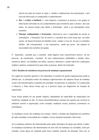 29

                através da acção de escutar se capte o sentido e implicaciones da comunicação e por
                meio da observação se compreenda o comportamento
          • Dar e reciber o feedback: é estar disposto a comunicar as pessoas e aos grupos as
                observações derivadas do seu comportamento para orientá-los para o alcance das suas
                metas. Ao mesmo tempo estar aberto a informação sobre o seu desempenho como
                consultor.
          • Manejar ambiguidades e frustrações: relaciona-se com a capacidade de aceitar as
                contradições e limitações. Por tal motivo, o consultor deve estar ciente que em todas
                acções de desenvolvimento de trabalho existe sempre o risco de de que os resultados
                obtidos   não correspondem    a sua expectativas   ainda que possa dar resposta às
                necessidades dos membros da equipa.


     É importante assinalar que o consultor pode adquirir estas características através de um
     processo     de actualização   constante de seus conhecimentos, habilidades e atitudes. Deve
     mostrar-se aberto em trabalhar com ideias teóricas e abstractas e poder reduzí-las a aplicações
     simples e práticas, compreensíveis para todas as pessoas dentro da instituição.

     1.10.1. Desafios de consultores no processo de mudança organizacional

     Se o papel do consultor operativo é de redesenhar os modelos de gestão organizacional, pode-se
     afirmar que as principais razões da mudança organizacionais são algumas forças de mudança
     social e das transformações constantes da sociedade, em particular, as indústrias. E é conhecendo
     a natureza, a fonte dessas forças que se é possível traçar um diagnóstico da situação da
     organização.


     Essas forças podem ter um grande impacto, dependendo da capacidade da organização em
     recebê-las, mudando ou não. As forças desestabilizadoras externas são aquelas que ocorrem no
     ambiente externo a organização, como exemplo, mudanças sociais, políticas, económicas ou
     tecnológicas.


     As mudanças sociais são mudanças em crenças, valores e atitudes que despertam nos membros
     de cada sociedade a necessidade de se adaptar a novas situações buscando o bem estar.


     Já as mudanças políticas são determinadas pela opção ideológica do grupo que detém o poder.
     As mudanças económicas são determinantes de uma série de mudanças na sociedade, como por
     exemplo, numa época de expansão pode haver também aumento da demanda. Para isso as
 
