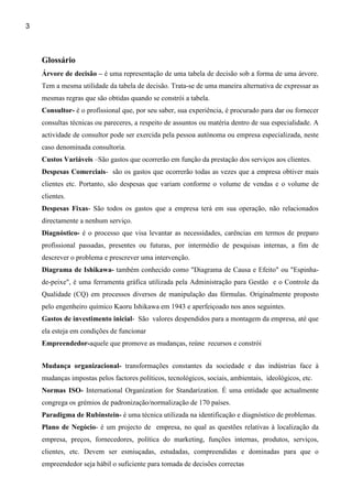 3



    Glossário
    Árvore de decisão – é uma representação de uma tabela de decisão sob a forma de uma árvore.
    Tem a mesma utilidade da tabela de decisão. Trata-se de uma maneira alternativa de expressar as
    mesmas regras que são obtidas quando se constrói a tabela.
    Consultor- é o profissional que, por seu saber, sua experiência, é procurado para dar ou fornecer
    consultas técnicas ou pareceres, a respeito de assuntos ou matéria dentro de sua especialidade. A
    actividade de consultor pode ser exercida pela pessoa autónoma ou empresa especializada, neste
    caso denominada consultoria.
    Custos Variáveis –São gastos que ocorrerão em função da prestação dos serviços aos clientes.
    Despesas Comerciais- são os gastos que ocorrerão todas as vezes que a empresa obtiver mais
    clientes etc. Portanto, são despesas que variam conforme o volume de vendas e o volume de
    clientes.
    Despesas Fixas- São todos os gastos que a empresa terá em sua operação, não relacionados
    directamente a nenhum serviço.
    Diagnóstico- é o processo que visa levantar as necessidades, carências em termos de preparo
    profissional passadas, presentes ou futuras, por intermédio de pesquisas internas, a fim de
    descrever o problema e prescrever uma intervenção.
    Diagrama de Ishikawa- também conhecido como "Diagrama de Causa e Efeito" ou "Espinha-
    de-peixe", é uma ferramenta gráfica utilizada pela Administração para Gestão e o Controle da
    Qualidade (CQ) em processos diversos de manipulação das fórmulas. Originalmente proposto
    pelo engenheiro químico Kaoru Ishikawa em 1943 e aperfeiçoado nos anos seguintes.
    Gastos de investimento inicial- São valores despendidos para a montagem da empresa, até que
    ela esteja em condições de funcionar
    Empreendedor-aquele que promove as mudanças, reúne recursos e constrói


    Mudança organizacional- transformações constantes da sociedade e das indústrias face à
    mudanças impostas pelos factores políticos, tecnológicos, sociais, ambientais, ideológicos, etc.
    Normas ISO- International Organization for Standarization. É uma entidade que actualmente
    congrega os grémios de padronização/normalização de 170 países.
    Paradigma de Rubinstein- é uma técnica utilizada na identificação e diagnóstico de problemas.
    Plano de Negócio- é um projecto de empresa, no qual as questões relativas à localização da
    empresa, preços, fornecedores, política do marketing, funções internas, produtos, serviços,
    clientes, etc. Devem ser esmiuçadas, estudadas, compreendidas e dominadas para que o
    empreendedor seja hábil o suficiente para tomada de decisões correctas
 