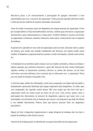 31



     Reciclar-se passa a ser necessariamente a preocupação de qualquer funcionário e criar
     oportunidades para isso, é um dever da organização. Todos precisam aprender diferentes tarefas
     e saber que devem mudá-las de maneira continuada e permanente.


     Antes de mudar é necessário traçar um diagnóstico da situação presente da organização. Como
     por exemplo dentre as força desestabilizadoras externas, verificar quais irão atacar a organização
     directamente e quais indirectamente ou a longo prazo. Verificar também os recursos envolvidos
     na organização, se humanos, materiais, financeiros, entre outros, e relaciona-los com os impactos
     da mudança.


     O gerente deve aprender ter uma visão da organização como um todo, relacionar todas as partes
     da empresa, pois mudar uma unidade isoladamente não funciona, esta implica mudar outras
     também. O diagnóstico organizacional busca juntar e avaliar informações e decidir como utilizá-
     las.


     A formulação de um problema pode começar com um simples comentário, críticas em relação a
     alguma operação que costumava funcionar e agora não funciona tão bem. Juntar informações
     significa analisar os documentos existentes, observar as rotinas das pessoas, ou até fazer
     entrevistas, conversas informais, com as pessoas que se relacionam com a organização. Nesse
     caso um estudo de métodos é de grande valia.


     A próxima etapa, análise das informações, inclui uma comparação com algum tipo de padrão e
     procedimento operacional idealizado pela equipe responsável pelo diagnóstico. Ai então, após
     uma comparação, são sugeridas acções futuras. São essas acções que irão fazer com que a
     organização mude seu estado actual em busca de um novo. Com certeza, quanto maior a
     participação dos funcionários no processo de diagnóstico, espera-se que maior será a sua
     participação e envolvimento com as mudanças que vierem a ser propostas e que pode não afectar
     o seu trabalho directamente. Pode-se dizer que deve-se procurar fazer um diagnóstico
     participativo.


     Depois de feito o diagnóstico organizacional, o grupo dirigente da mudança deve ter claro o
     porquê da mudança e onde ela deve ocorrer.


     O processo de mudança pode ser identificado em quatro áreas diferentes da organização:
 