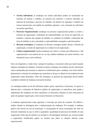 32



        •   Tarefas individuais; as mudanças nas tarefas individuais podem ser localizadas em
            maneiras de realizar o trabalho, na natureza dos materiais e recursos utilizados, na
            natureza da tecnologia e processo de trabalho, em práticas de segurança e também em
            normas operacionais com padrão de qualidade esperado e com colocação de indivíduos
            em tarefas específicas;
        •   Processos Organizacionais; mudanças no processo organizacional podem se referir a
            estrutura da organização e atribuições de responsabilidade, aos níveis de supervisão, ao
            tamanho e natureza das equipes de trabalho, as condições de trabalho e disposição das
            áreas de trabalho ou até a autoridade e responsabilidade outorgada a cada funcionário;
        •   Direcção estratégica; as mudanças na direcção estratégica podem afectar a filosofia da
            organização, a missão da organização ou os objectivos da organização;
        •   Cultura organizacional; implica mudanças em valores e crenças que influenciam a vida
            organizacional e sua maneira de ser, ou seja, implica mudanças em acções internas e em
            interacções com o meio ambiente.


     Feito um diagnóstico e tendo claro o porquê da mudança, é necessário então que sejam traçadas
     algumas estratégias de mudança. Formular um plano estratégico de mudança envolve determinar
     acções apropriadas para alcançar os objectivos estabelecidos para a mudança. Isso inclui análise,
     planeamento e selecção de estratégias que aumentem as de que os objectivos de mudança de uma
     organização sejam alcançados. Além das estratégias, os gerentes da organização devem definir
     os próprios métodos de mudança como parte do plano.


     As estratégias podem ser de três diferentes ordens: gerais, específicas e funcionais. As gerais se
     aplicam para a realização de objectivos globais da organização; as específicas, para ajudar a
     implantação das mudanças em áreas específicas; as funcionais, dirigidas ás áreas funcionais de
     apoio de qualquer organização, como recursos humanos ou financeiros.


     A mudança organizacional exige segurança e convicção por parte do consultor. Ela definir o
     melhor método ou abordagem para a implementação das mudanças. Por exemplo, a mudança
     pode-se dar através do uso da tecnologia. A incorporação de novas tecnologias tem sido um
     elemento importante no que se refere à qualidade e quantidade de processos de trabalho de uma
     organização. Outro tipo de método a ser tomado é o de abordagem estrutural, que procura mudar
     a organização modificando papéis ou funções que altera as relações laborais numa
     organizacional.
 