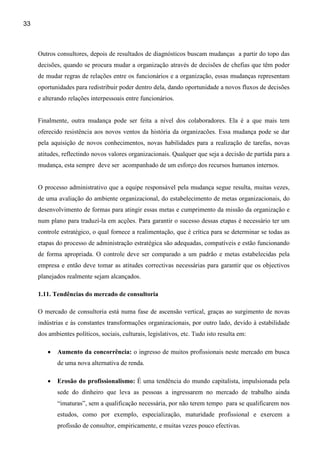 33



     Outros consultores, depois de resultados de diagnósticos buscam mudanças a partir do topo das
     decisões, quando se procura mudar a organização através de decisões de chefias que têm poder
     de mudar regras de relações entre os funcionários e a organização, essas mudanças representam
     oportunidades para redistribuir poder dentro dela, dando oportunidade a novos fluxos de decisões
     e alterando relações interpessoais entre funcionários.


     Finalmente, outra mudança pode ser feita a nível dos colaboradores. Ela é a que mais tem
     oferecido resistência aos novos ventos da história da organizacões. Essa mudança pode se dar
     pela aquisição de novos conhecimentos, novas habilidades para a realização de tarefas, novas
     atitudes, reflectindo novos valores organizacionais. Qualquer que seja a decisão de partida para a
     mudança, esta sempre deve ser acompanhado de um esforço dos recursos humanos internos.


     O processo administrativo que a equipe responsável pela mudança segue resulta, muitas vezes,
     de uma avaliação do ambiente organizacional, do estabelecimento de metas organizacionais, do
     desenvolvimento de formas para atingir essas metas e cumprimento da missão da organização e
     num plano para traduzí-la em acções. Para garantir o sucesso dessas etapas é necessário ter um
     controle estratégico, o qual fornece a realimentação, que é crítica para se determinar se todas as
     etapas do processo de administração estratégica são adequadas, compatíveis e estão funcionando
     de forma apropriada. O controle deve ser comparado a um padrão e metas estabelecidas pela
     empresa e então deve tomar as atitudes correctivas necessárias para garantir que os objectivos
     planejados realmente sejam alcançados.

     1.11. Tendências do mercado de consultoria

     O mercado de consultoria está numa fase de ascensão vertical, graças ao surgimento de novas
     indústrias e às constantes transformações organizacionais, por outro lado, devido à estabilidade
     dos ambientes políticos, sociais, culturais, legislativos, etc. Tudo isto resulta em:

        •   Aumento da concorrência: o ingresso de muitos profissionais neste mercado em busca
            de uma nova alternativa de renda.

        •   Erosão do profissionalismo: É uma tendência do mundo capitalista, impulsionada pela
            sede do dinheiro que leva as pessoas a ingressarem no mercado de trabalho ainda
            “imaturas”, sem a qualificação necessária, por não terem tempo para se qualificarem nos
            estudos, como por exemplo, especialização, maturidade profissional e exercem a
            profissão de consultor, empiricamente, e muitas vezes pouco efectivas.
 