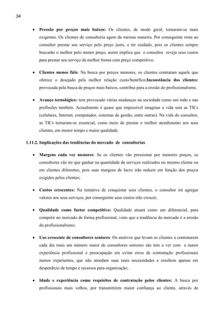 34


        •   Pressão por preços mais baixos: Os clientes, de modo geral, tornaram-se mais
            exigentes. Os clientes de consultoria agem da mesma maneira. Por conseguinte resta ao
            consultor prestar seu serviço pelo preço justo, e ter cuidado, pois os clientes sempre
            buscarão o melhor pelo menor preço, assim implica que o consultor reveja seus custos
            para prestar seu serviço da melhor forma com preço competitivo.

        •   Clientes menos fiéis: Na busca por preços menores, os clientes contratam aquele que
            oferece o desejado pela melhor relação custo/benéfico;Inconstância dos clientes:
            provocada pela busca de preços mais baixos, contribui para a erosão do profissionalismo.

        •   Avanço tecnológico: tem provocado várias mudanças na sociedade como um todo e nas
            profissões também. Actualmente é quase que impossível imaginar a vida sem as TICs
            (celulares, Internet, computador, sistemas de gestão, entre outras). Na vida do consultor,
            as TICs tornaram-se essencial, como meio de prestar o melhor atendimento aos seus
            clientes, em menor tempo e maior qualidade.

     1.11.2. Implicações das tendências do mercado de consultorias

        •   Margens cada vez menores: Se os clientes vão pressionar por menores preços, os
            consultores vão ter que ganhar na quantidade de serviços realizados no mesmo cliente ou
            em clientes diferentes, pois suas margens de lucro irão reduzir em função dos preços
            exigidos pelos clientes;

        •   Custos crescentes: Na tentativa de conquistar seus clientes, o consultor irá agregar
            valores aos seus serviços, por conseguinte seus custos irão crescer;

        •   Qualidade como factor competitivo: Qualidade atuará como um diferencial, para
            competir no mercado de forma profissional, visto que a tendência do mercado é a erosão
            do profissionalismo;

        •   Uso crescente de consultores seniores: Os motivos que levam os clientes a contratarem
            cada dia mais um número maior de consultores seniores são tem a ver com a maior
            experiência profissional e preocupação em evitar erros de contratação profissionais
            menos experientes, que não atendam suas reais necessidades e resultem apenas em
            desperdício de tempo e recursos para organização;

        •   Idade e experiência como requisitos de contratação pelos clientes: A busca por
            profissionais mais velhos, por transmitirem maior confiança ao cliente, através de
 