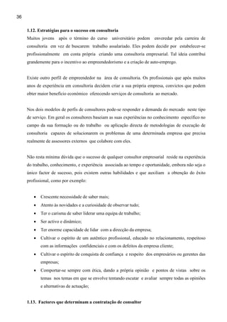 36

     1.12. Estratégias para o sucesso em consultoria
     Muitos jovens    após o término do curso      universitário podem   enveredar pela carreira de
     consultoria em vez de buscarem trabalho assalariado. Eles podem decidir por estabelecer-se
     profissionalmente em conta própria criando uma consultoria empresarial. Tal ideia contribui
     grandemente para o incentivo ao empreendedorismo e a criação de auto-emprego.


     Existe outro perfil de empreendedor na área de consultoria. Os profissionais que após muitos
     anos de experiência em consultoria decidem criar a sua própria empresa, convictos que podem
     obter maior benefício económico oferecendo serviços de consultoria ao mercado.


     Nos dois modelos de perfis de consultores pode-se responder a demanda do mercado neste tipo
     de serviço. Em geral os consultores baseiam as suas experiências no conhecimento específico no
     campo da sua formação ou do trabalho ou aplicação directa de metodologias de execução de
     consultoria capazes de solucionarem os problemas de uma determinada empresa que precisa
     realmente de assessores externos que colabore com eles.


     Não resta mínima dúvida que o sucesso de qualquer consultor empresarial reside na experiência
     do trabalho, conhecimento, e experiência associada ao tempo e oportunidade, embora não seja o
     único factor de sucesso, pois existem outras habilidades e que auxiliam a obtenção do êxito
     profissional, como por exemplo:


        •   Crescente necessidade de saber mais;
        •   Atento às novidades e a curiosidade de observar tudo;
        •   Ter o carisma de saber liderar uma equipa de trabalho;
        •   Ser activo e dinâmico;
        •   Ter enorme capacidade de lidar com a direcção da empresa;
        •   Cultivar o espírito de um autêntico profissional, educado no relacionamento, respeitoso
            com as informações confidenciais e com os defeitos da empresa cliente;
        •   Cultivar o espírito de conquista de confiança e respeito dos empresários ou gerentes das
            empresas;
        •   Comportar-se sempre com ética, dando a própria opinião e pontos de vistas sobre os
            temas nos temas em que se envolve tentando escutar e avaliar sempre todas as opiniões
            e alternativas de actuação;


     1.13. Factores que determinam a contratação de consultor
 