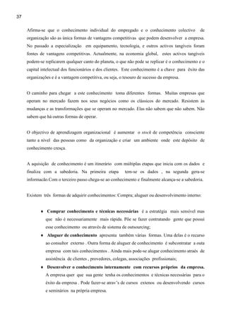 37

     Afirma-se que o conhecimento individual do empregado e o conhecimento colectivo             de
     organização são as única formas de vantagens competitivas que podem desenvolver a empresa.
     No passado a especialização em equipamento, tecnologia, e outros activos tangíveis foram
     fontes de vantagens competitivas. Actualmente, na economia global, estes activos tangíveis
     podem-se replicarem qualquer canto do planeta, o que não pode se replicar é o conhecimento e o
     capital intelectual dos funcionários e dos clientes. Este conhecimento é a chave para êxito das
     organizações e é a vantagem competitiva, ou seja, o tesouro de sucesso da empresa.


     O caminho para chegar a este conhecimento toma diferentes formas. Muitas empresas que
     operam no mercado fazem nos seus negócios como os clássicos do mercado. Resistem às
     mudanças e as transformações que se operam no mercado. Elas não sabem que não sabem. Não
     sabem que há outras formas de operar.


     O objectivo de aprendizagem organizacional é aumentar o stock de competência consciente
     tanto a nível das pessoas como da organização e criar um ambiente onde este depósito de
     conhecimento cresça.


     A aquisição de conhecimento é um itinerário com múltiplas etapas que inicia com os dados e
     finaliza com a sabedoria. Na primeira etapa           tem-se os dados , na segunda gera-se
     informacão.Com o terceiro passo chega-se ao conhecimento e finalmente alcança-se a sabedoria.


     Existem três formas de adquirir conhecimentos: Compra; aluguer ou desenvolvimento interno:


            ♦ Comprar conhecimento e técnicas necessárias é a estratégia mais sensível mas
               que não é necessariamente mais rápida. Põe se fazer contratando gente que possui
               esse conhecimento ou através de sistema de outsourcing;
            ♦ Aluguer de conhecimento apresenta também várias formas. Uma delas é o recurso
               ao consultor externo . Outra forma de aluguer de conhecimento é subcontratar a outa
               empresa com tais conhecimentos . Ainda mais pode-se alugar conhecimento atraés de
               assistência de clientes , provedores, colegas, associações profissionais;
            ♦ Desenvolver o conhecimento internamente com recursos próprios da empresa.
               A empresa quer que sua gente tenha os conhecimentos e técnicas necessárias para o
               éxito da empresa . Pode fazer-se atrav’s de cursos extenos ou desenvolvendo cursos
               e seminários na própria empresa.
 